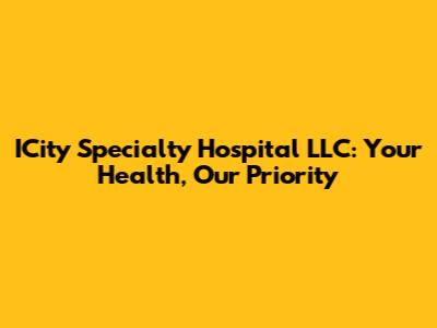 ICity Specialty Hospital LLC: Your Health, Our Priority