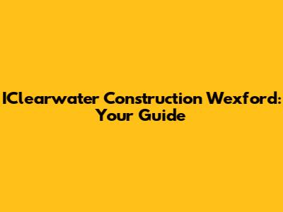 IClearwater Construction Wexford: Your Guide