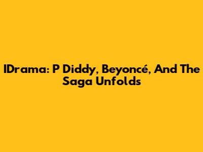 IDrama: P Diddy, Beyoncé, And The Saga Unfolds