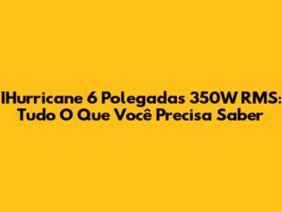IHurricane 6 Polegadas 350W RMS: Tudo O Que Você Precisa Saber