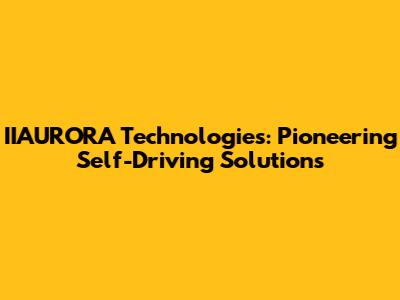 IIAURORA Technologies: Pioneering Self-Driving Solutions