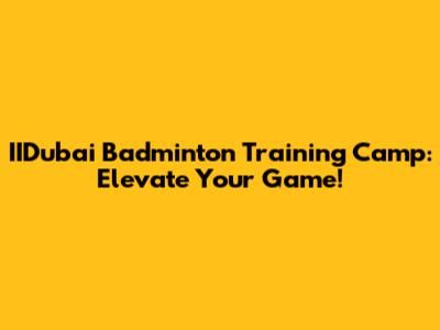 IIDubai Badminton Training Camp: Elevate Your Game!