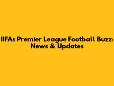 IIFA's Premier League Football Buzz: News & Updates