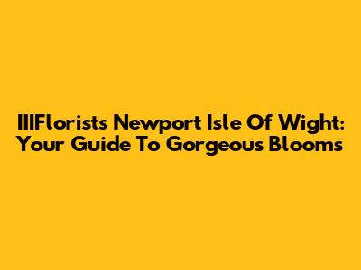 IIIFlorists Newport Isle Of Wight: Your Guide To Gorgeous Blooms