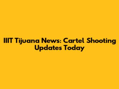 IIIT Tijuana News: Cartel Shooting Updates Today