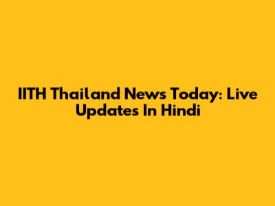 IITH Thailand News Today: Live Updates In Hindi