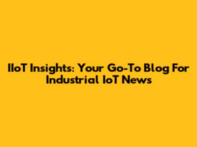 IIoT Insights: Your Go-To Blog For Industrial IoT News