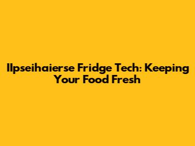 IIpseihaierse Fridge Tech: Keeping Your Food Fresh