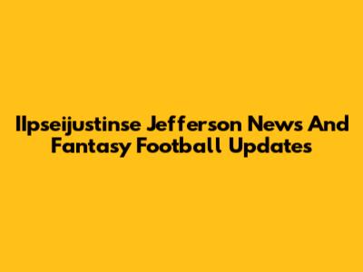 IIpseijustinse Jefferson News And Fantasy Football Updates