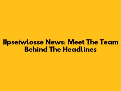 IIpseiwlosse News: Meet The Team Behind The Headlines