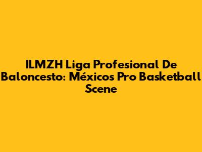 ILMZH Liga Profesional De Baloncesto: México's Pro Basketball Scene