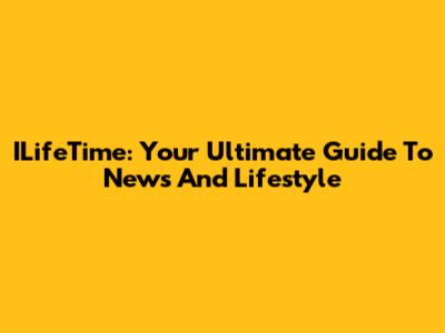 ILifeTime: Your Ultimate Guide To News And Lifestyle