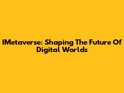 IMetaverse: Shaping The Future Of Digital Worlds
