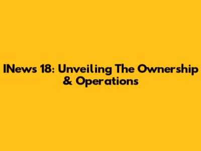 INews 18: Unveiling The Ownership & Operations
