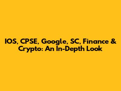 IOS, CPSE, Google, SC, Finance & Crypto: An In-Depth Look