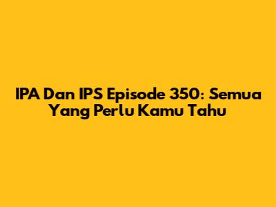 IPA Dan IPS Episode 350: Semua Yang Perlu Kamu Tahu