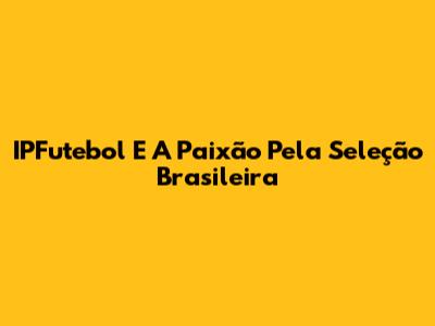 IPFutebol E A Paixão Pela Seleção Brasileira