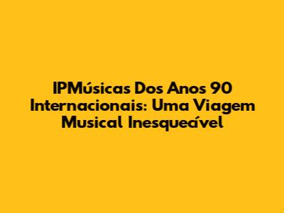 IPMúsicas Dos Anos 90 Internacionais: Uma Viagem Musical Inesquecível
