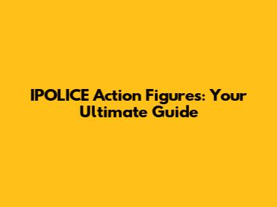 IPOLICE Action Figures: Your Ultimate Guide
