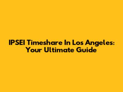 IPSEI Timeshare In Los Angeles: Your Ultimate Guide
