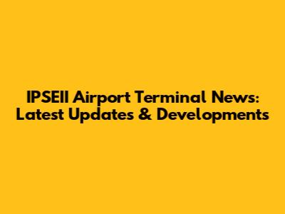 IPSEII Airport Terminal News: Latest Updates & Developments