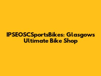 IPSEOSCSportsBikes: Glasgow's Ultimate Bike Shop