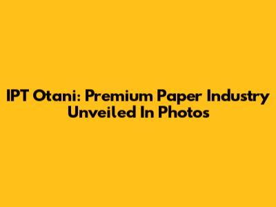 IPT Otani: Premium Paper Industry Unveiled In Photos