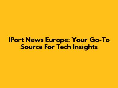 IPort News Europe: Your Go-To Source For Tech Insights