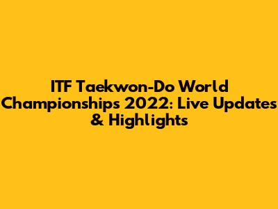 ITF Taekwon-Do World Championships 2022: Live Updates & Highlights