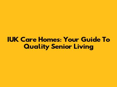 IUK Care Homes: Your Guide To Quality Senior Living