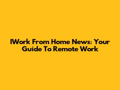 IWork From Home News: Your Guide To Remote Work