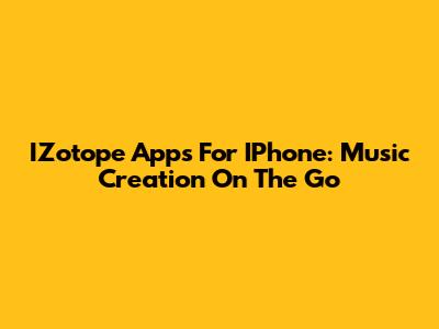 IZotope Apps For IPhone: Music Creation On The Go