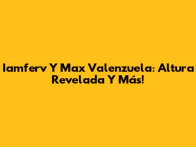Iamferv Y Max Valenzuela: Altura Revelada Y Más!