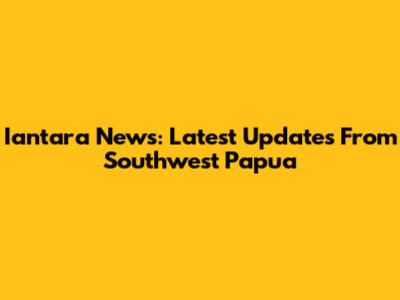 Iantara News: Latest Updates From Southwest Papua