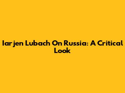 Iarjen Lubach On Russia: A Critical Look