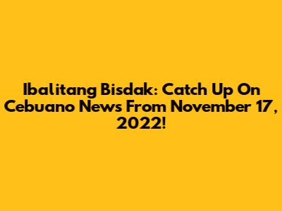 Ibalitang Bisdak: Catch Up On Cebuano News From November 17, 2022!