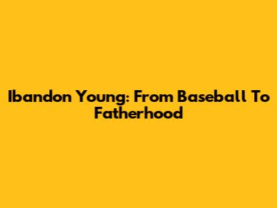 Ibandon Young: From Baseball To Fatherhood