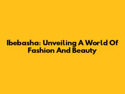 Ibebasha: Unveiling A World Of Fashion And Beauty
