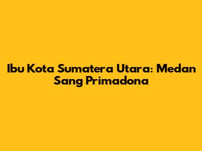 Ibu Kota Sumatera Utara: Medan Sang Primadona