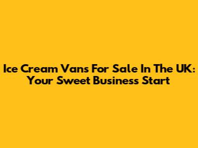 Ice Cream Vans For Sale In The UK: Your Sweet Business Start