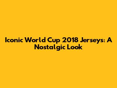 Iconic World Cup 2018 Jerseys: A Nostalgic Look