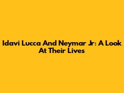 Idavi Lucca And Neymar Jr: A Look At Their Lives