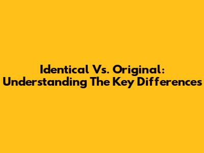 Identical Vs. Original: Understanding The Key Differences