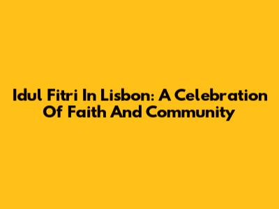 Idul Fitri In Lisbon: A Celebration Of Faith And Community