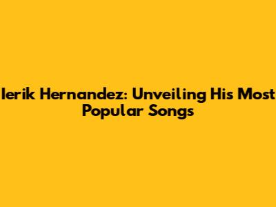 Ierik Hernandez: Unveiling His Most Popular Songs