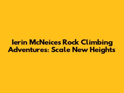 Ierin McNeice's Rock Climbing Adventures: Scale New Heights
