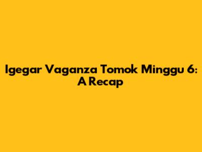 Igegar Vaganza Tomok Minggu 6: A Recap
