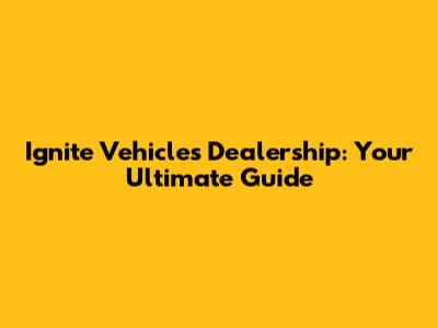 Ignite Vehicles Dealership: Your Ultimate Guide