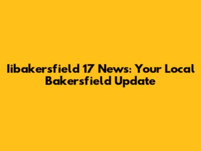 Iibakersfield 17 News: Your Local Bakersfield Update