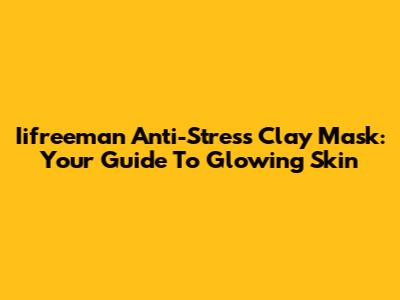 Iifreeman Anti-Stress Clay Mask: Your Guide To Glowing Skin